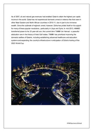 IFIMBusinessSchool
As of 2007, oil and natural gas revenues had enabled Qatar to attain the highest per capita
income in the world. Qatar has not experienced domestic unrest or violence like that seen in
other Near Eastern and North African countries in 2010-11, due in part to its immense
wealth. Since the outbreak of regional unrest, however, Doha has prided itself on its support
for many of these popular revolutions, particularly in Libya and Syria. In mid-2013, HAMAD
transferred power to his 33 year-old son, the current Amir TAMIM bin Hamad - a peaceful
abdication rare in the history of Arab Gulf states. TAMIM has prioritized improving the
domestic welfare of Qataris, including establishing advanced healthcare and education
systems and expanding the country's infrastructure in anticipation of Doha's hosting of the
2022 World Cup.
 