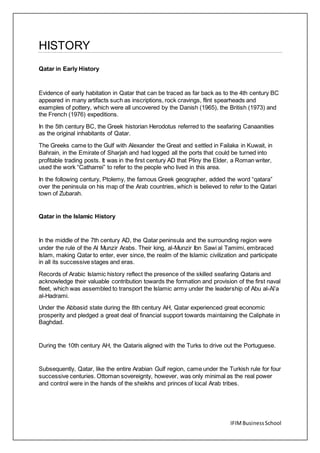 IFIMBusinessSchool
HISTORY
Qatar in Early History
Evidence of early habitation in Qatar that can be traced as far back as to the 4th century BC
appeared in many artifacts such as inscriptions, rock cravings, flint spearheads and
examples of pottery, which were all uncovered by the Danish (1965), the British (1973) and
the French (1976) expeditions.
In the 5th century BC, the Greek historian Herodotus referred to the seafaring Canaanities
as the original inhabitants of Qatar.
The Greeks came to the Gulf with Alexander the Great and settled in Failaka in Kuwait, in
Bahrain, in the Emirate of Sharjah and had logged all the ports that could be turned into
profitable trading posts. It was in the first century AD that Pliny the Elder, a Roman writer,
used the work “Catharrei” to refer to the people who lived in this area.
In the following century, Ptolemy, the famous Greek geographer, added the word “qatara”
over the peninsula on his map of the Arab countries, which is believed to refer to the Qatari
town of Zubarah.
Qatar in the Islamic History
In the middle of the 7th century AD, the Qatar peninsula and the surrounding region were
under the rule of the Al Munzir Arabs. Their king, al-Munzir Ibn Sawi al Tamimi, embraced
Islam, making Qatar to enter, ever since, the realm of the Islamic civilization and participate
in all its successive stages and eras.
Records of Arabic Islamic history reflect the presence of the skilled seafaring Qataris and
acknowledge their valuable contribution towards the formation and provision of the first naval
fleet, which was assembled to transport the Islamic army under the leadership of Abu al-Al’a
al-Hadrami.
Under the Abbasid state during the 8th century AH, Qatar experienced great economic
prosperity and pledged a great deal of financial support towards maintaining the Caliphate in
Baghdad.
During the 10th century AH, the Qataris aligned with the Turks to drive out the Portuguese.
Subsequently, Qatar, like the entire Arabian Gulf region, came under the Turkish rule for four
successive centuries. Ottoman sovereignty, however, was only minimal as the real power
and control were in the hands of the sheikhs and princes of local Arab tribes.
 