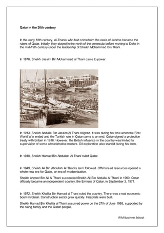 IFIMBusinessSchool
Qatar in the 20th century
In the early 18th century, Al-Thanis who had come from the oasis of Jebrine became the
rulers of Qatar. Initially they stayed in the north of the peninsula before moving to Doha in
the mid-19th century under the leadership of Sheikh Mohammed Bin Thani.
In 1878, Sheikh Jassim Bin Mohammed al Thani came to power.
In 1913, Sheikh Abdulla Bin Jassim Al Thani reigned. It was during his time when the First
World War ended and the Turkish rule in Qatar came to an end. Qatar signed a protection
treaty with Britain in 1916. However, the British influence in the country was limited to
supervision of some administrative matters. Oil exploration also started during his term.
In 1940, Sheikh Hamad Bin Abdullah Al Thani ruled Qatar.
In 1949, Sheikh Ali Bin Abdullah Al Thani’s term followed. Offshore oil resources opened a
whole new era for Qatar, an era of modernization.
Sheikh Ahmed Bin Ali Al Thani succeeded Sheikh Ali Bin Abdulla Al Thani in 1960. Qatar
officially became an independent country, the Emirate of Qatar, in September 3, 1971.
In 1972, Sheikh Khalifa Bin Hamad al Thani ruled the country. There was a real economic
boom in Qatar. Construction sector grew quickly. Hospitals were built.
Sheikh Hamad Bin Khalifa al Thani assumed power on the 27th of June 1995, supported by
the ruling family and the Qatari people.
 