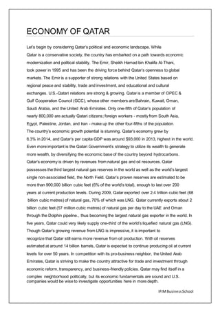 IFIMBusinessSchool
ECONOMY OF QATAR
Let’s begin by considering Qatar’s political and economic landscape. While
Qatar is a conservative society, the country has embarked on a path towards economic
modernization and political stability. The Emir, Sheikh Hamad bin Khalifa Al-Thani,
took power in 1995 and has been the driving force behind Qatar’s openness to global
markets. The Emir is a supporter of strong relations with the United States based on
regional peace and stability, trade and investment, and educational and cultural
exchanges. U.S.-Qatari relations are strong & growing. Qatar is a member of OPEC &
Gulf Cooperation Council (GCC), whose other members are Bahrain, Kuwait, Oman,
Saudi Arabia, and the United Arab Emirates. Only one-fifth of Qatar’s population of
nearly 800,000 are actually Qatari citizens; foreign workers - mostly from South Asia,
Egypt, Palestine, Jordan, and Iran - make up the other four-fifths of the population.
The country’s economic growth potential is stunning. Qatar’s economy grew by
6.3% in 2014, and Qatar’s per capita GDP was around $93,000 in 2013, highest in the world.
Even more important is the Qatari Government’s strategy to utilize its wealth to generate
more wealth, by diversifying the economic base of the country beyond hydrocarbons.
Qatar’s economy is driven by revenues from natural gas and oil resources. Qatar
possesses the third largest natural gas reserves in the world as well as the world’s largest
single non-associated field, the North Field. Qatar’s proven reserves are estimated to be
more than 900,000 billion cubic feet (6% of the world’s total), enough to last over 200
years at current production levels. During 2009, Qatar exported over 2.4 trillion cubic feet (68
billion cubic metres) of natural gas, 70% of which was LNG. Qatar currently exports about 2
billion cubic feet (57 million cubic metres) of natural gas per day to the UAE and Oman
through the Dolphin pipeline., thus becoming the largest natural gas exporter in the world. In
five years, Qatar could very likely supply one-third of the world’s liquefied natural gas (LNG).
Though Qatar’s growing revenue from LNG is impressive, it is important to
recognize that Qatar still earns more revenue from oil production. With oil reserves
estimated at around 14 billion barrels, Qatar is expected to continue producing oil at current
levels for over 50 years. In competition with its pro-business neighbor, the United Arab
Emirates, Qatar is striving to make the country attractive for trade and investment through
economic reform, transparency, and business-friendly policies. Qatar may find itself in a
complex neighborhood politically, but its economic fundamentals are sound and U.S.
companies would be wise to investigate opportunities here in more depth.
 