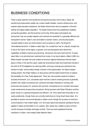 IFIMBusinessSchool
BUSINESS CONDITIONS
There is great optimism and excitement among the business community in Qatar. By
transforming hydrocarbon wealth into modern health facilities, tourism infrastructure, and
western-style education institutions, the Qatari Government aims to engender a forward-
looking and highly-skilled population. The Qatari Government has established credibility
among the population and the business community. When plans and projects are
announced, they are usually realized, and contracts are awarded in a generally efficient and
transparent manner. Qatar is very amenable to western visitors, and security experts
consider Qatar to have one of the lowest crime countries on earth. The threat for
‘transnational terrorism’ in Qatar is rated ‘high’ (on a scale from ‘low’ to ‘critical’), though this
is due to the nature of the region in general, and security experts here admire the
capabilities of Qatar’s internal security forces. Americans who have lived here for 10 years
report little or no anti-American sentiment from locals. A car bomb attack in March 2005 of a
British theatre has been the only incident of terrorism against Westerners that has taken
place in Doha. In the last five years, Qatar has improved its trade and investment climate in
line with its WTO obligations by reducing tariffs, removing unnecessary restrictions and
barriers to trade, and providing foreign investors more opportunities. As Qatar’s largest
trading partner, the United States is in discussions with the Qatari Government to explore
the possibility of a Free Trade Agreement. There are many positive aspects to Qatar’s
business framework. U.S. companies report that the customs clearing process is generally
problem-free. Qatari companies and customers are highly interested in working with
Americans and buying U.S. products and services. Companies do not complain here about
overly burdensome bureaucratic procedures. Doing business with Qatar Petroleum and the
public sector is in general transparent and efficient. U.S. firms report that hiring labor is not
overly problematic, though there are currently restrictions on hiring South Asian labor. It is
possible to resolve commercial disputes in Qatari courts, though the process is more time-
consuming than in the United States. U.S. firms also report that industrial standards that are
applied in Qatar are favorable to U.S. exports. Also, Qatar has a stable currency and the
country imposes no foreign exchange controls. There are well-capitalized financial
institutions in Qatar, most notably Qatar National Bank.
 