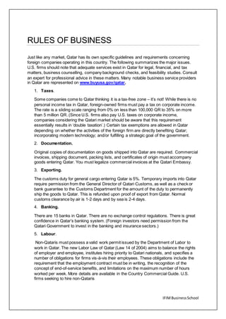 IFIMBusinessSchool
RULES OF BUSINESS
Just like any market, Qatar has its own specific guidelines and requirements concerning
foreign companies operating in this country. The following summarizes the major issues.
U.S. firms should note that adequate services exist in Qatar for legal, financial, and tax
matters, business counselling, company background checks, and feasibility studies. Consult
an expert for professional advice in these matters. Many notable business service providers
in Qatar are represented on www.buyusa.gov/qatar.
1. Taxes.
Some companies come to Qatar thinking it is a tax-free zone – it’s not! While there is no
personal income tax in Qatar, foreign-owned firms must pay a tax on corporate income.
The rate is a sliding scale ranging from 0% on less than 100,000 QR to 35% on more
than 5 million QR. (Since U.S. firms also pay U.S. taxes on corporate income,
companies considering the Qatari market should be aware that this requirement
essentially results in ‘double taxation’.) Certain tax exemptions are allowed in Qatar
depending on whether the activities of the foreign firm are directly benefiting Qatar;
incorporating modern technology; and/or fulfilling a strategic goal of the government.
2. Documentation.
Original copies of documentation on goods shipped into Qatar are required. Commercial
invoices, shipping document, packing lists, and certificates of origin must accompany
goods entering Qatar. You must legalize commercial invoices at the Qatari Embassy.
3. Exporting.
The customs duty for general cargo entering Qatar is 5%. Temporary imports into Qatar
require permission from the General Director of Qatari Customs, as well as a check or
bank guarantee to the Customs Department for the amount of the duty to permanently
ship the goods to Qatar. This is refunded upon proof of export from Qatar. Normal
customs clearance by air is 1-2 days and by sea is 2-4 days.
4. Banking.
There are 15 banks in Qatar. There are no exchange control regulations. There is great
confidence in Qatar’s banking system. (Foreign investors need permission from the
Qatari Government to invest in the banking and insurance sectors.)
5. Labour.
Non-Qataris must possess a valid work permit issued by the Department of Labor to
work in Qatar. The new Labor Law of Qatar (Law 14 of 2004) aims to balance the rights
of employer and employee, institutes hiring priority to Qatari nationals, and specifies a
number of obligations for firms vis-à-vis their employees. These obligations include the
requirement that the employment contract must be in writing, the recognition of the
concept of end-of-service benefits, and limitations on the maximum number of hours
worked per week. More details are available in the Country Commercial Guide. U.S.
firms seeking to hire non-Qataris
 