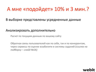 А мне «подойдет» 10% и 3 мин.?
В выборке представлены усредненные данные
Анализировать дополнительно
Расчет по текущим данным по вашему сайту
Обратная связь пользователей как по себе, так и по конкурентам,
через сервисы по оценке юзабилити и системы заданий (ссылка на
подборку – слайд №26)
 