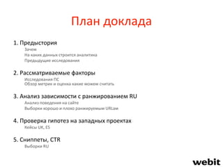 План доклада
1. Предыстория
Зачем
На каких данных строится аналитика
Предыдущие исследования
2. Рассматриваемые факторы
Исследования ПС
Обзор метрик и оценка какие можем считать
3. Анализ зависимости с ранжированием RU
Анализ поведения на сайте
Выборки хорошо и плохо ранжируемым URLам
4. Проверка гипотез на западных проектах
Кейсы UK, ES
5. Сниппеты, CTR
Выборки RU
 