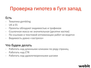 Проверка гипотез в Гугл запад
Есть
- Тематика gambling
- UK и ES
- Проекты обладают видимостью и трафиком
- Ссылочная масса не значительная (десятки хостов)
- По ссылкам и текстовой оптимизации работ не ведется
- Видимость давно «застряла»
Что будем делать
- Работать над длинными кликами по ряду страниц
- Работать над CTR
- Работать над удовлетворенными шагами
 