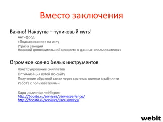 Вместо заключения
Важно! Накрутка – тупиковый путь!
Антифрод
«Подсаживание» на иглу
Угроза санкций
Никакой дополнительной ценности в данных «пользователях»
Огромное кол-во белых инструментов
Конструирование сниппетов
Оптимизация путей по сайту
Получение обратной связи через системы оценки юзабилити
Работа с пользователями
Пара полезных подборок-
http://boosta.ru/services/user-experience/
http://boosta.ru/services/user-surveys/
 
