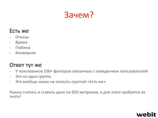 Зачем?
Есть же
- Отказы
- Время
- Глубина
- Конверсии
Ответ тут же
- У поисковиков 100+ факторов связанных с поведением пользователей
- Это не одна группа
- Это вообще никак не описать группой «Есть же»
Нужно считать и ставить цели по SEO метрикам, а для этого требуется их
знать!
 