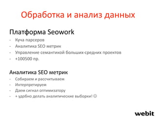 Обработка и анализ данных
Платформа Seowork
- Куча парсеров
- Аналитика SEO метрик
- Управление семантикой больших-средних проектов
- +100500 пр.
Аналитика SEO метрик
- Собираем и рассчитываем
- Интерпретируем
- Даем сигнал оптимизатору
- + удобно делать аналитические выборки! 
 
