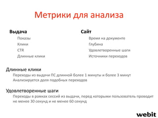 Метрики для анализа
Выдача
Показы
Клики
CTR
Длинные клики
Сайт
Время на документе
Глубина
Удовлетворенные шаги
Источники переходов
Длинные клики
Переходы из выдачи ПС длинной более 1 минуты и более 3 минут
Анализируется доля подобных переходов
Удовлетворенные шаги
Переходы в рамках сессий из выдачи, перед которыми пользователь проводит
не менее 30 секунд и не менее 60 секунд
 