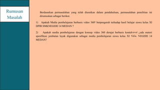 Berdasarkan permasalahan yang telah diuraikan dalam pendahuluan, permasalahan penelitian ini
dirumuskan sebagai berikut.
1) Apakah Media pembelajaran berbasis video 360o berpengaruh terhadap hasil belajar siswa kelas XI
DPIB SMKNEGERI 14 MEDAN ?
2) Apakah media pembelajaran dengan konsep video 360 derajat berbasis kontekstual pada materi
spesifikasi jembatan layak digunakan sebagai media pembelajaran siswa kelas XI SMK NEGERI 14
MEDAN?
Rumusan
Masalah
 