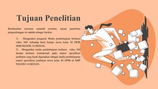 Tujuan Penelitian
Berdasarkan rumusan masalah tersebut, tujuan penelitian
pengembangan ini adalah sebagai berikut.
1) Mengetahui pengaruh Media pembelajaran berbasis
video 360o terhadap hasil belajar siswa kelas XI DPIB
SMKNEGERI 14 MEDAN.
2) Mengetahui media pembelajaran berbasis video 360
derajat berbasis kontekstual pada materi spesifikasi
jembatan yang layak digunakan sebagai media pembelajaran
materi spesifikasi jembatan siswa kelas XI DPIB di SMP
NEGERI 14 MEDAN.
 