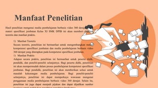 Manfaat Penelitian
Hasil penelitian mengenai media pembelajaran berbasis video 360 derajat untuk
materi spesifikasi jembatan Kelas XI SMK DPIB ini akan memberi manfaat
teoretis dan manfaat praktis.
1) Manfaat Teoretis
Secara teoretis, penelitian ini bermanfaat untuk mengembangkan materi
kompetensi spesifikasi jembatan dan media pembelajaran berbasis video
360 derajat yang diterapkan pada kompetensi spesifikasi jembatan.
1) Manfaat Praktis
Adapun secara praktis, penelitian ini bermanfaat untuk peserta didik,
pendidik, dan peneliti-peneliti selanjutnya. Bagi peserta didik, penelitian
ini akan mempermudah dalam proses pembelajaran kompetensi spesifikasi
jembatan. Bagi pendidik, penelitian ini akan memberikan solusi untuk
masalah kekurangan media pembelajaran. Bagi peneliti-peneliti
selanjutnya, penelitian ini dapat memperkaya wawasan mengenai
penggunaan media pembelajaran berbasis video 360 derajat. Selain itu,
penelitian ini juga dapat menjadi pijakan dan dapat dijadikan sumber
 