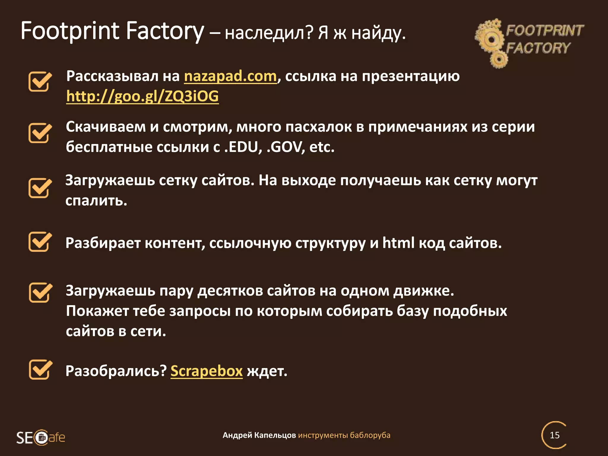 Андрей Капельцов инструменты баблоруба 15
Footprint Factory – наследил? Я ж найду.
Рассказывал на nazapad.com, ссылка на презентацию
http://goo.gl/ZQ3iOG
Загружаешь сетку сайтов. На выходе получаешь как сетку могут
спалить.
Скачиваем и смотрим, много пасхалок в примечаниях из серии
бесплатные ссылки с .EDU, .GOV, etc.
Разбирает контент, ссылочную структуру и html код сайтов.
Загружаешь пару десятков сайтов на одном движке.
Покажет тебе запросы по которым собирать базу подобных
сайтов в сети.
Разобрались? Scrapebox ждет.
 