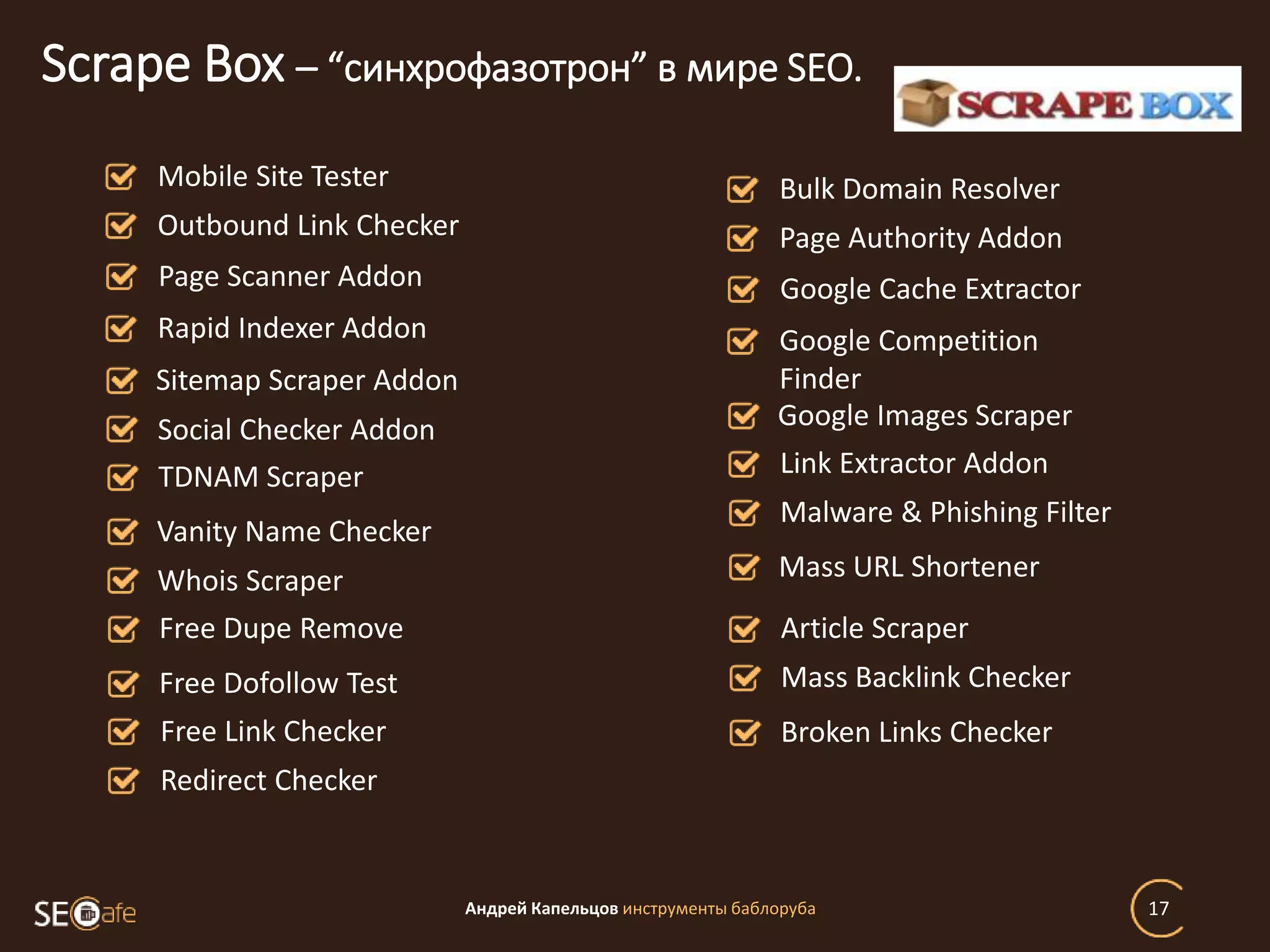 Андрей Капельцов инструменты баблоруба 17
Scrape Box – “синхрофазотрон” в мире SEO.
Mobile Site Tester
Outbound Link Checker
Page Scanner Addon
Rapid Indexer Addon
Sitemap Scraper Addon
Social Checker Addon
TDNAM Scraper
Vanity Name Checker
Whois Scraper
Free Dupe Remove
Free Dofollow Test
Free Link Checker
Redirect Checker
Bulk Domain Resolver
Page Authority Addon
Google Cache Extractor
Google Competition
Finder
Google Images Scraper
Link Extractor Addon
Malware & Phishing Filter
Mass URL Shortener
Article Scraper
Mass Backlink Checker
Broken Links Checker
 