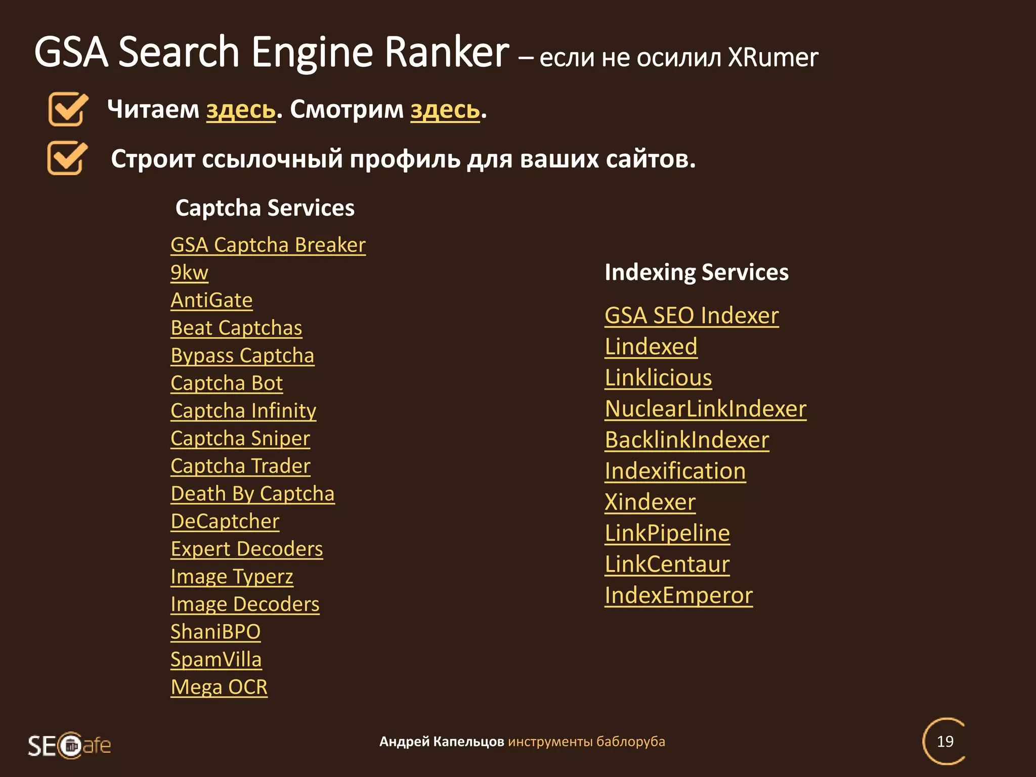 Андрей Капельцов инструменты баблоруба 19
GSA Search Engine Ranker – если не осилил XRumer
Читаем здесь. Смотрим здесь.
Строит ссылочный профиль для ваших сайтов.
GSA Captcha Breaker
9kw
AntiGate
Beat Captchas
Bypass Captcha
Captcha Bot
Captcha Infinity
Captcha Sniper
Captcha Trader
Death By Captcha
DeCaptcher
Expert Decoders
Image Typerz
Image Decoders
ShaniBPO
SpamVilla
Mega OCR
Captcha Services
GSA SEO Indexer
Lindexed
Linklicious
NuclearLinkIndexer
BacklinkIndexer
Indexification
Xindexer
LinkPipeline
LinkCentaur
IndexEmperor
Indexing Services
 