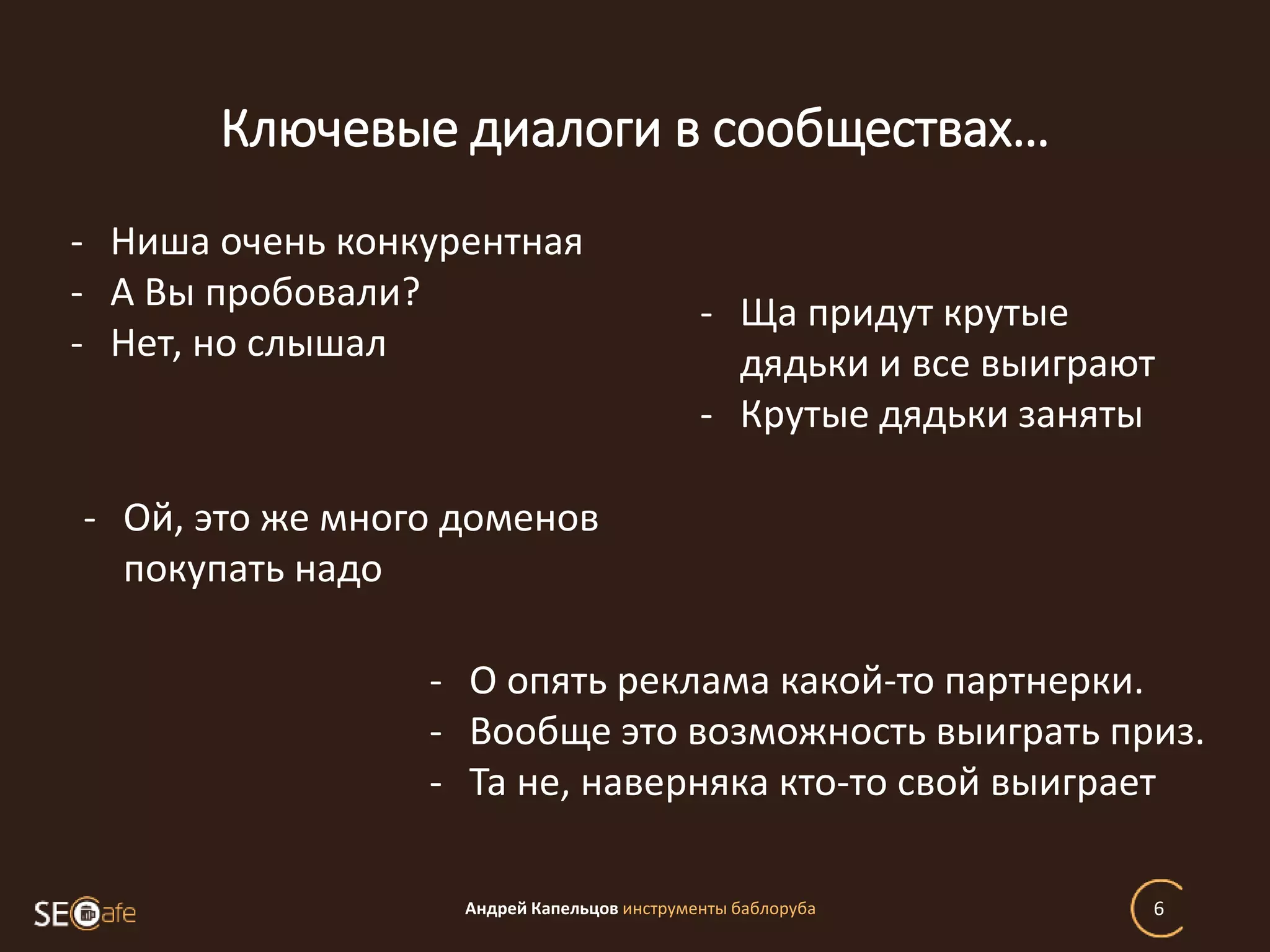 Ключевые диалоги в сообществах…
Андрей Капельцов инструменты баблоруба 6
- Ниша очень конкурентная
- А Вы пробовали?
- Нет, но слышал
- Ща придут крутые
дядьки и все выиграют
- Крутые дядьки заняты
- О опять реклама какой-то партнерки.
- Вообще это возможность выиграть приз.
- Та не, наверняка кто-то свой выиграет
- Ой, это же много доменов
покупать надо
 
