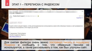 ЭТАП 1 – ПЕРЕПИСКА С ЯНДЕКСОМ
Для снятия фильтра очень важно постоянно писать в поддержку
Яндекса и сообщать о том, что обманные техники не
используются, а также рассказывать о том, как был улучшен сайт.
 