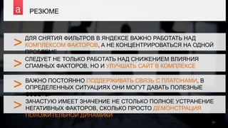 >
>
>
РЕЗЮМЕ
26
ДЛЯ СНЯТИЯ ФИЛЬТРОВ В ЯНДЕКСЕ ВАЖНО РАБОТАТЬ НАД
КОМПЛЕКСОМ ФАКТОРОВ, А НЕ КОНЦЕНТРИРОВАТЬСЯ НА ОДНОЙ
ПРОБЛЕМЕ
>
СЛЕДУЕТ НЕ ТОЛЬКО РАБОТАТЬ НАД СНИЖЕНИЕМ ВЛИЯНИЯ
СПАМНЫХ ФАКТОРОВ, НО И УЛУЧШАТЬ САЙТ В КОМПЛЕКСЕ
ВАЖНО ПОСТОЯННО ПОДДЕРЖИВАТЬ СВЯЗЬ С ПЛАТОНАМИ, В
ОПРЕДЕЛЕННЫХ СИТУАЦИЯХ ОНИ МОГУТ ДАВАТЬ ПОЛЕЗНЫЕ
СОВЕТЫ
ЗАЧАСТУЮ ИМЕЕТ ЗНАЧЕНИЕ НЕ СТОЛЬКО ПОЛНОЕ УСТРАНЕНИЕ
НЕГАТИВНЫХ ФАКТОРОВ, СКОЛЬКО ПРОСТО ДЕМОНСТРАЦИЯ
ПОЛОЖИТЕЛЬНОЙ ДИНАМИКИ
 