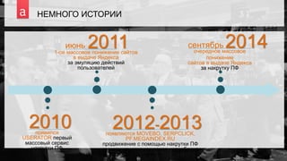 3
НЕМНОГО ИСТОРИИ
2010появился
USERATOR первый
массовый сервис
накрутки ПФ
июнь 20111-ое массовое понижение сайтов
в выдаче Яндекса
за эмуляцию действий
пользователей
2012-2013появляются MOVEBO, SERPCLICK,
PF.MEGAINDEX.RU
продвижение с помощью накрутки ПФ
позиционируется как новая «серебряная
пуля»
сентябрь 2014очередное массовое
понижение
сайтов в выдаче Яндекса
за накрутку ПФ
 