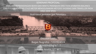 ANALISIS PERBANDINGAN BIAYA DAN WAKTU PEKERJAAN ERECTION JEMBATAN BALANCE
CANTILEVER BENTANG 214,5 METER MENGGUNAKAN METODE SHORING DAN TRAVELLER PADA
AREA SIDE SPAN
Studi Kasus: Jembatan Siak Pekanbaru
Disusun oleh:
Bagas Nugroho - 1222924024
Pembimbing 1:
Susania Novita, S.T, M.T.
SEMINAR PROPOSAL
 