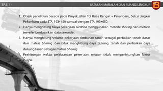 BATASAN MASALAH DAN RUANG LINGKUP
BAB 1 -
PENDAHULUAN
1. Objek penelitiian berada pada Proyek Jalan Tol Ruas Rengat – Pekanbaru, Seksi Lingkar
Pekanbaru pada STA 193+450 sampai dengan STA 193+650.
2. Hanya menghitung biaya pekerjaan erection menggunakan metode shoring dan metode
traveller berdasarkan data sekunder.
3. Hanya menghitung volume pekerjaan timbunan tanah sebagai perbaikan tanah dasar
dan matras Shoring dan tidak menghitung daya dukung tanah dan perbaikan daya
dukung tanah sebagai matras Shoring.
4. Perhitungan waktu pelaksanaan pekerjaan erection tidak memperhitungkan faktor
cuaca.
 