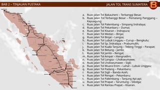 JALAN TOL TRANS SUMATERA
a. Ruas Jalan Tol Bakauheni – Terbanggi Besar.
b. Ruas Jalan Tol Terbanggi Besar – Pematang Panggang –
Kayuagung;
c. Ruas Jalan Tol Palembang – Simpang Indralaya;
d. Ruas Jalan Tol Pekanbaru – Dumai;
e. Ruas Jalan Tol Kisaran – Indrapura;
f. Ruas Jalan Tol Medan – Binjai;
g. Ruas Jalan Tol Binjai – Langsa;
h. Ruas Jalan Tol Lubuk Linggau – Curup – Bengkulu;
i. Ruas Jalan Tol Sp. Indralaya – Prabumulih;
j. Ruas Jalan Tol Kuala Tanjung – Tebing Tinggi – Parapat;
k. Ruas Jalan Tol Betung – Jambi;
l. Ruas Jalan Tol Jambi – Rengat;
m. Ruas Jalan Tol Ampar – Hangnadim;
n. Ruas Jalan Tol Langsa – Lhokseumawe;
o. Ruas Jalan Tol Lhokseumawe – Sigli;
p. Ruas Jalan Tol Muara Enim – Lahat – Lubuk Linggau;
q. Ruas Jalan Tol Padang – Pekanbaru;
r. Ruas Jalan Tol Sigli – Banda Aceh;
s. Ruas Jalan Tol Rengat – Pekanbaru;
t. Ruas Jalan Tol Palembang – Tanjung Api-api;
u. Ruas Jalan Tol Prapat – Taruntung – Sibolga;
v. Ruas Jalan Tol Rantau Prapat – Kisaran.
BAB 2 – TINJAUAN PUSTAKA
 