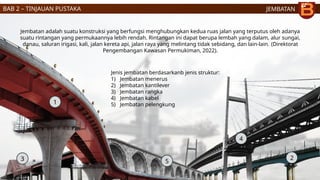 JEMBATAN
3 2
4
1
Jenis jembatan berdasarkanb jenis struktur:
1) Jembatan menerus
2) Jembatan kantilever
3) Jembatan rangka
4) Jembatan kabel
5) Jembatan pelengkung
Jembatan adalah suatu konstruksi yang berfungsi menghubungkan kedua ruas jalan yang terputus oleh adanya
suatu rintangan yang permukaannya lebih rendah. Rintangan ini dapat berupa lembah yang dalam, alur sungai,
danau, saluran irigasi, kali, jalan kereta api, jalan raya yang melintang tidak sebidang, dan lain-lain. (Direktorat
Pengembangan Kawasan Permukiman, 2022).
5
BAB 2 – TINJAUAN PUSTAKA
 