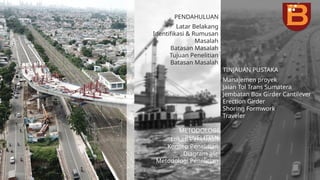 PENDAHULUAN
TINJAUAN PUSTAKA
METODOLOGI
PENELITIAN
Latar Belakang
Identifikasi & Rumusan
Masalah
Batasan Masalah
Tujuan Penelitian
Batasan Masalah
Manajemen proyek
Jalan Tol Trans Sumatera
Jembatan Box Girder Cantilever
Erection Girder
Shoring Formwork
Traveler
Lokasi Penelitian
Konsep Penelitian
Diagram alir
Metodologi Penelitian
 