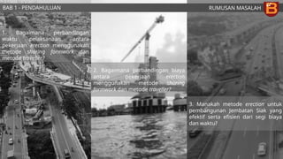 RUMUSAN MASALAH
1. Bagaimana perbandingan
waktu pelaksanaan antara
pekerjaan erection menggunakan
metode shoring formwork dan
metode traveller?
2. Bagaimana perbandingan biaya
antara pekerjaan erection
menggunakan metode shoring
formwork dan metode traveller?
3. Manakah metode erection untuk
pembangunan Jembatan Siak yang
efektif serta efisien dari segi biaya
dan waktu?
BAB 1 - PENDAHULUAN
 