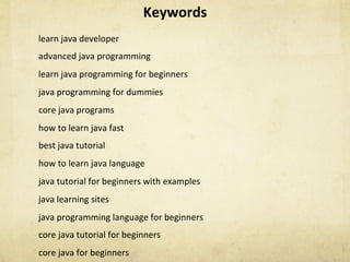 Keywords	
learn	java	developer	
advanced	java	programming	
learn	java	programming	for	beginners	
java	programming	for	dummies	
core	java	programs	
how	to	learn	java	fast	
best	java	tutorial	
how	to	learn	java	language	
java	tutorial	for	beginners	with	examples	
java	learning	sites	
java	programming	language	for	beginners	
core	java	tutorial	for	beginners	
core	java	for	beginners	
 