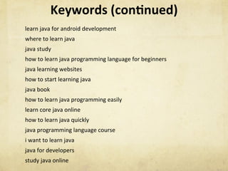 Keywords	(con1nued)	
learn	java	for	android	development	
where	to	learn	java	
java	study	
how	to	learn	java	programming	language	for	beginners	
java	learning	websites	
how	to	start	learning	java	
java	book	
how	to	learn	java	programming	easily	
learn	core	java	online	
how	to	learn	java	quickly	
java	programming	language	course	
i	want	to	learn	java	
java	for	developers	
study	java	online	
	
 