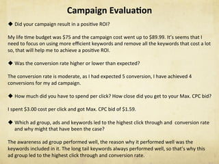Campaign	Evalua1on	
u Did	your	campaign	result	in	a	posiNve	ROI?	
My	life	Nme	budget	was	$75	and	the	campaign	cost	went	up	to	$89.99.	It’s	seems	that	I	
need	to	focus	on	using	more	eﬃcient	keywords	and	remove	all	the	keywords	that	cost	a	lot	
so,	that	will	help	me	to	achieve	a	posiNve	ROI.	
u Was	the	conversion	rate	higher	or	lower	than	expected?	
The	conversion	rate	is	moderate,	as	I	had	expected	5	conversion,	I	have	achieved	4	
conversions	for	my	ad	campaign.	
		
u How	much	did	you	have	to	spend	per	click?	How	close	did	you	get	to	your	Max.	CPC	bid?	
	
I	spent	$3.00	cost	per	click	and	got	Max.	CPC	bid	of	$1.59.	
	
u Which	ad	group,	ads	and	keywords	led	to	the	highest	click	through	and		conversion	rate	
and	why	might	that	have	been	the	case?	
	
The	awareness	ad	group	performed	well,	the	reason	why	it	performed	well	was	the	
keywords	included	in	it.	The	long	tail	keywords	always	performed	well,	so	that’s	why	this	
ad	group	led	to	the	highest	click	through	and	conversion	rate.	
 