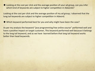 u Looking	at	the	cost	per	click	and	the	average	posiNon	of	your	ad	group,	can	you	infer	
which	kind	of	keywords	are	subject	to	higher	compeNNon	in	Adwords?	
Looking	at	the	cost	per	click	and	the	average	posiNon	of	my	ad	group,	I	observed	that	the	
long	tail	keywords	are	subject	to	higher	compeNNon	in	Adword.		
	
u Which	keyword	performed	best	for	you	and	why	might	have	been	the	case?	
As	per	my	analysis	the	keyword	“java	programming	free	online	course”	performed	well	and	
have	a	posiNve	impact	on	target	customer,	This	keyword	performed	well	because	it	belongs	
to	the	long	tail	keyword,	and	as	we	have		learned	before	that	long	tail	keyword	works	
beSer	than	head	keywords.
 