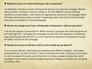 u Would	you	focus	on	certain	Ad	Groups,	Ads	or	Keywords?	
Yes	deﬁnitely	I	will	focus	on	Ads	and	keywords	because	to	make	the	campaign	eﬀecNve	
and	successful	I	will	focus	more	on	creaNng	an	ad	with	diﬀerent	and	eye	catching	
headlines	and	descripNon.	I	will	choose	the	appropriate	content	for	my	campaign	which	
will	show	what	exactly	target	customer	is	expecNng,	when	they	click	on	the	ad	and	get	
what	they	are	looking	for	in	the	landing	page.					
	
u Would	you	change	any	of	your	exis1ng	Ads	or	Keywords	or	add	any	new	ones?	
I	will	do	few	changes	in	keywords	list.	While	running	a	campaign	with	short	keywords	list	
and	with	high	CPC,	I	will	pause	the	campaign	and	will	add	more	aSracNve	and	eﬀecNve	
long	tail	keywords	with	low	CPC.	It	is	very	important	to	opNmize	the	keyword	list	to	get	
the	beSer	result	from	the	campaign.	
	
u Would	you	set	up	an	A/B	test,	and	if	so,	how	would	you	go	about	it?	
To	do	a	proper	AB	test	I	will	choose	two	ad	group	with	diﬀerent	headline	,	descripNon	
and	keyword	list,	so	that	in	future	if	I	want	to	evaluate	the	result,	it	becomes	more	easier	
for	me	to	evaluate	the	result,	and	at	that	Nme	I	can	take	a	proper	decision	that	which	
campaign	I	have	to	pause	or	the	campaign	need	some	changes	and	which	one	I	am	going	
to	conNnue	with.	
	
 