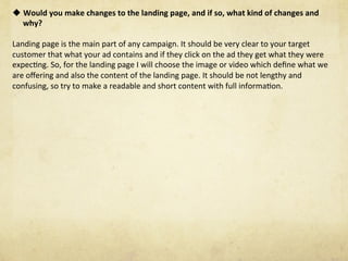 u Would	you	make	changes	to	the	landing	page,	and	if	so,	what	kind	of	changes	and	
why?	
	
Landing	page	is	the	main	part	of	any	campaign.	It	should	be	very	clear	to	your	target	
customer	that	what	your	ad	contains	and	if	they	click	on	the	ad	they	get	what	they	were	
expecNng.	So,	for	the	landing	page	I	will	choose	the	image	or	video	which	deﬁne	what	we	
are	oﬀering	and	also	the	content	of	the	landing	page.	It	should	be	not	lengthy	and	
confusing,	so	try	to	make	a	readable	and	short	content	with	full	informaNon.	
 