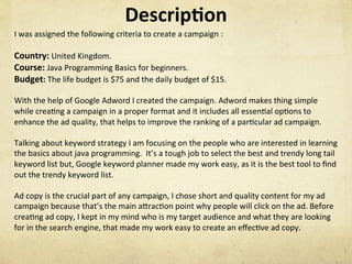 Descrip1on	
I	was	assigned	the	following	criteria	to	create	a	campaign	:	
	
Country:	United	Kingdom.	
Course:	Java	Programming	Basics	for	beginners.	
Budget:	The	life	budget	is	$75	and	the	daily	budget	of	$15.	
	
With	the	help	of	Google	Adword	I	created	the	campaign.	Adword	makes	thing	simple	
while	creaNng	a	campaign	in	a	proper	format	and	it	includes	all	essenNal	opNons	to	
enhance	the	ad	quality,	that	helps	to	improve	the	ranking	of	a	parNcular	ad	campaign.			
	
Talking	about	keyword	strategy	I	am	focusing	on	the	people	who	are	interested	in	learning	
the	basics	about	java	programming.		It’s	a	tough	job	to	select	the	best	and	trendy	long	tail	
keyword	list	but,	Google	keyword	planner	made	my	work	easy,	as	it	is	the	best	tool	to	ﬁnd	
out	the	trendy	keyword	list.	
		
Ad	copy	is	the	crucial	part	of	any	campaign,	I	chose	short	and	quality	content	for	my	ad	
campaign	because	that’s	the	main	aSracNon	point	why	people	will	click	on	the	ad.	Before	
creaNng	ad	copy,	I	kept	in	my	mind	who	is	my	target	audience	and	what	they	are	looking	
for	in	the	search	engine,	that	made	my	work	easy	to	create	an	eﬀecNve	ad	copy.	
 