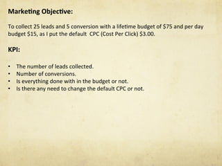 Marke1ng	Objec1ve:		
	
To	collect	25	leads	and	5	conversion	with	a	lifeNme	budget	of	$75	and	per	day	
budget	$15,	as	I	put	the	default		CPC	(Cost	Per	Click)	$3.00.	
	
KPI:	
	
•  The	number	of	leads	collected.	
•  Number	of	conversions.	
•  Is	everything	done	with	in	the	budget	or	not.	
•  Is	there	any	need	to	change	the	default	CPC	or	not.	
 