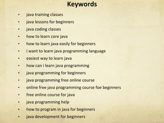 Keywords	
•  java	training	classes	
•  java	lessons	for	beginners	
•  java	coding	classes	
•  how	to	learn	core	java	
•  how	to	learn	java	easily	for	beginners	
•  i	want	to	learn	java	programming	language	
•  easiest	way	to	learn	java	
•  how	can	i	learn	java	programming	
•  java	programming	for	beginners	
•  java	programming	free	online	course	
•  online	free	java	programming	course	foe	beginners	
•  free	online	course	for	java	
•  java	programming	help	
•  how	to	program	in	java	for	beginners	
•  java	development	for	beginners	
 