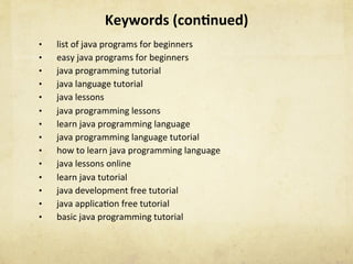 Keywords	(con1nued)	
•  list	of	java	programs	for	beginners	
•  easy	java	programs	for	beginners	
•  java	programming	tutorial	
•  java	language	tutorial	
•  java	lessons	
•  java	programming	lessons	
•  learn	java	programming	language	
•  java	programming	language	tutorial	
•  how	to	learn	java	programming	language	
•  java	lessons	online	
•  learn	java	tutorial	
•  java	development	free	tutorial	
•  java	applicaNon	free	tutorial	
•  basic	java	programming	tutorial	
 