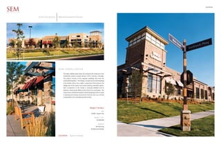 Southlands

SEM
ARCHITECTS


             SOUTHLANDS   Alberta Development Partners




                          New Town Center
                               The high visibility retail shops are located at the entrance to the
                               Southlands project located along E-470 in Aurora, Colorado.
                               The project consists of five separate buildings that front the
                               overall development. The design concept was for each building
                               to be broken down into smaller components that enhance the
                               village feel of the spaces and create enticing interstitial spaces.
                               Each component of the facade is uniquely detailed and its
                               identity is distinctively different than that of its counterpart. The
                               warm tones of the brick and the lush landscaping work to create
                               a relaxing and inviting environment that the end user will feel
                               comfortable in for extended periods of time.




                                                                            PROJECT DETAILS
                                                                                               SIZE
                                                                              32,000 Square Feet

                                                                                   PROJECT COST
                                                                                       $5,000,000

                                                                                         SERVICES
                                                                                     Site Planning
                                                                             Architectural Design



                          LOCATION        Aurora Colorado
 