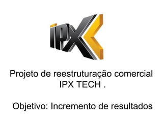 Projeto de reestruturação comercial
IPX TECH .
Objetivo: Incremento de resultados
 