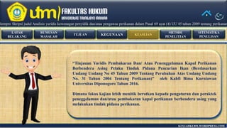 RUMUSAN
MASALAH
LATAR
BELAKANG
TUJUAN KEASLIANKEGUNAAN
MET0DE
PENELITIAN
SITEMATIKA
PENULISAN
KULIAHKU891.WORDPRESS.COM
“Tinjauan Yuridis Pembakaran Dan/ Atau Penenggelaman Kapal Perikanan
Berbendera Asing Pelaku Tindak Pidana Pencurian Ikan (Berdasarkan
Undang Undang No 45 Tahun 2009 Tentang Perubahan Atas Undang Undang
No. 31 Tahun 2004 Tentang Perikanan)” oleh Kahfi Bima Kurniawan
Universitas Diponogoro Tahun 2016.
Dimana fokus kajian lebih menitik beratkan kepada pengaturan dan peraktek
peneggelaman dan/atau pembakaran kapal perikanan berbendera asing yang
melakukan tindak pidana perikanan.
Sempro Skripsi judul Analisis yuridis kewenagan penyidik dan/atau pengawas perikanan dalam Pasal 69 ayat (4) UU 45 tahun 2009 tentang perikananSempro Skripsi judul Analisis yuridis kewenagan penyidik dan/atau pengawas perikanan dalam Pasal 69 ayat (4) UU 45 tahun 2009 tentang perikanan
 