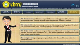 RUMUSAN
MASALAH
LATAR
BELAKANG
TUJUAN KEASLIANKEGUNAAN
MET0DE
PENELITIAN
SITEMATIKA
PENULISAN
KULIAHKU891.WORDPRESS.COM
Bab keempat berisi; penutup yang merupakan bagian akhir dari penelitian yang terdiri atas
penutup dan saran.
Sempro Skripsi judul Analisis yuridis kewenagan penyidik dan/atau pengawas perikanan dalam Pasal 69 ayat (4) UU 45 tahun 2009 tentang perikananSempro Skripsi judul Analisis yuridis kewenagan penyidik dan/atau pengawas perikanan dalam Pasal 69 ayat (4) UU 45 tahun 2009 tentang perikanan
Bab Pertama berisi; pendahuluan yang terdiri dari latar belakang permasalahan, rumusan
permasalahan, tujuan, kegunaan, keaslian, metode penelitian, dan sistematika penulisan.
Bab kedua berisi; uraian teori, konsep, asas, norma doktrin yang relevan dengan judul skripsi ini
yang bersuber dari buku, jurnal, perundang-undangan dan sumber lainnya.
Bab ketiga berisi; pembahasan mengenai tinjauan yuridis terkait kewenangan penydik atau
pengawas perikanan dalam pasal 69 ayat (4) UU No. 45 tahun 2009 tentang perikanansesuai dengan
kajian pustaka dalam bab kedua.
 