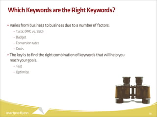 Which Keywords are the Right Keywords?

• Varies from business to business due to a number of factors:
   - Tactic (PPC vs. SEO)
   - Budget
   - Conversion rates
   - Goals
• The key is to find the right combination of keywords that will help you
  reach your goals.
   - Test
   - Optimize




                                                                            18
 