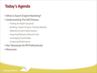 Today’s Agenda

• What is Search Engine Marketing?
• Understanding The SEO Process
   - Finding the Right Keywords
   - Building a Search Engine-Friendly Website
   - Website/Content Optimization
   - Acquiring Relevant Inbound Links
   - Leveraging Social Media
   - Analyzing Performance
• Key Takeaways for PR Professionals
• Resources




                                                 2
 