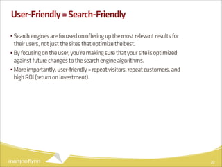User-Friendly = Search-Friendly

• Search engines are focused on offering up the most relevant results for
  their users, not just the sites that optimize the best.
• By focusing on the user, you’re making sure that your site is optimized
  against future changes to the search engine algorithms.
• More importantly, user-friendly = repeat visitors, repeat customers, and
  high ROI (return on investment).




                                                                             20
 