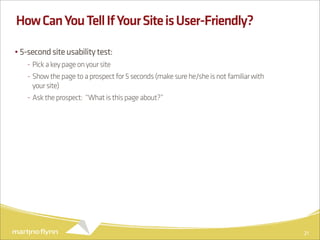 How Can You Tell If Your Site is User-Friendly?

• 5-second site usability test:
   - Pick a key page on your site
   - Show the page to a prospect for 5 seconds (make sure he/she is not familiar with
     your site)
   - Ask the prospect: “What is this page about?”




                                                                                        21
 