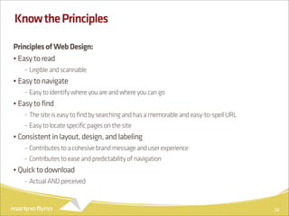 Know the Principles

Principles of Web Design:
• Easy to read
   - Legible and scannable
• Easy to navigate
   - Easy to identify where you are and where you can go
• Easy to find
   - The site is easy to find by searching and has a memorable and easy-to-spell URL
   - Easy to locate specific pages on the site
• Consistent in layout, design, and labeling
   - Contributes to a cohesive brand message and user experience
   - Contributes to ease and predictability of navigation
• Quick to download
   - Actual AND perceived



                                                                                       28
 