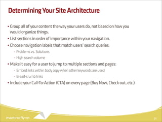 Determining Your Site Architecture

• Group all of your content the way your users do, not based on how you
  would organize things.
• List sections in order of importance within your navigation.
• Choose navigation labels that match users’ search queries:
   - Problems vs. Solutions
   - High search volume
• Make it easy for a user to jump to multiple sections and pages:
   - Embed links within body copy when other keywords are used
   - Bread-crumb links
• Include your Call-To-Action (CTA) on every page (Buy Now, Check out, etc.)




                                                                               29
 