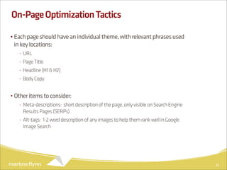 On-Page Optimization Tactics

• Each page should have an individual theme, with relevant phrases used
  in key locations:
   - URL
   - Page Title
   - Headline (H1 & H2)
   - Body Copy


• Other items to consider:
   - Meta-descriptions: short description of the page, only visible on Search Engine
     Results Pages (SERPs)
   - Alt-tags: 1-2 word description of any images to help them rank well in Google
     Image Search




                                                                                       31
 